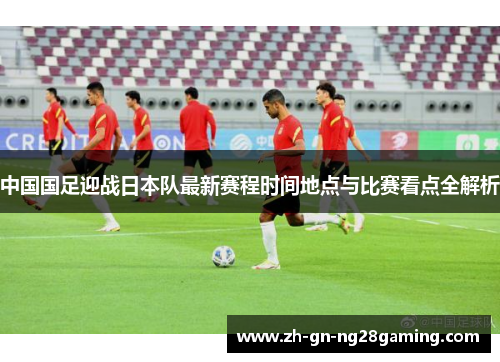 中国国足迎战日本队最新赛程时间地点与比赛看点全解析 中国国足迎战日本队最新赛程时间地点与比赛看点全解析