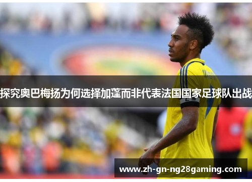 探究奥巴梅扬为何选择加蓬而非代表法国国家足球队出战