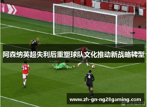 阿森纳英超失利后重塑球队文化推动新战略转型