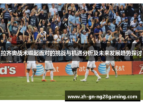 拉齐奥战术崛起面对的挑战与机遇分析及未来发展趋势探讨 拉齐奥战术崛起面对的挑战与机遇分析及未来发展趋势探讨