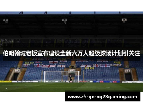 伯明翰城老板宣布建设全新六万人超级球场计划引关注 伯明翰城老板宣布建设全新六万人超级球场计划引关注