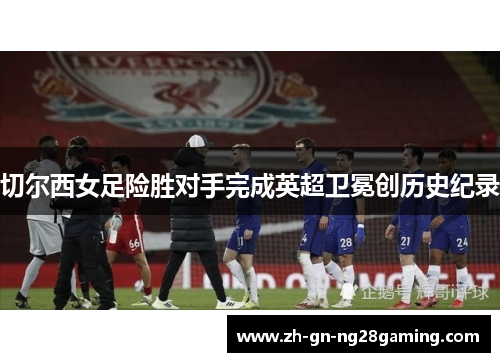 切尔西女足险胜对手完成英超卫冕创历史纪录 切尔西女足险胜对手完成英超卫冕创历史纪录