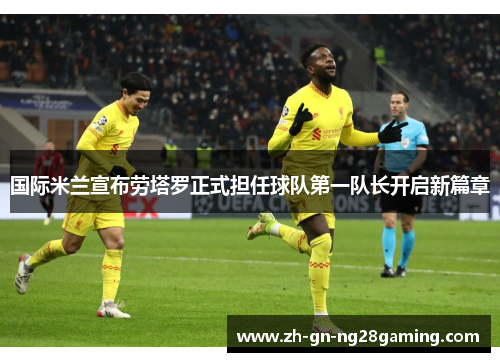 国际米兰宣布劳塔罗正式担任球队第一队长开启新篇章 国际米兰宣布劳塔罗正式担任球队第一队长开启新篇章