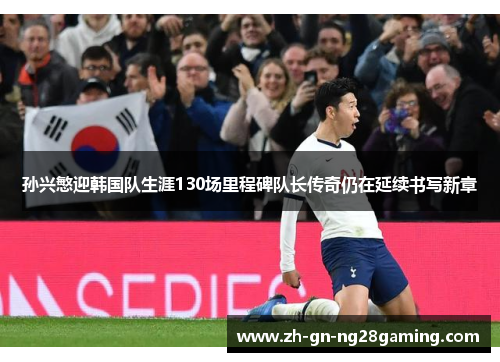 孙兴慜迎韩国队生涯130场里程碑队长传奇仍在延续书写新章 孙兴慜迎韩国队生涯130场里程碑队长传奇仍在延续书写新章