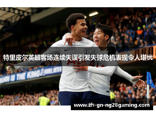 特里皮尔英超客场连续失误引发失球危机表现令人堪忧