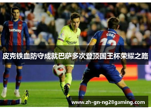 皮克铁血防守成就巴萨多次登顶国王杯荣耀之路 皮克铁血防守成就巴萨多次登顶国王杯荣耀之路