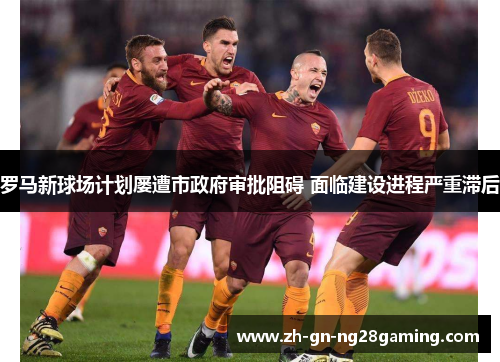 罗马新球场计划屡遭市政府审批阻碍 面临建设进程严重滞后