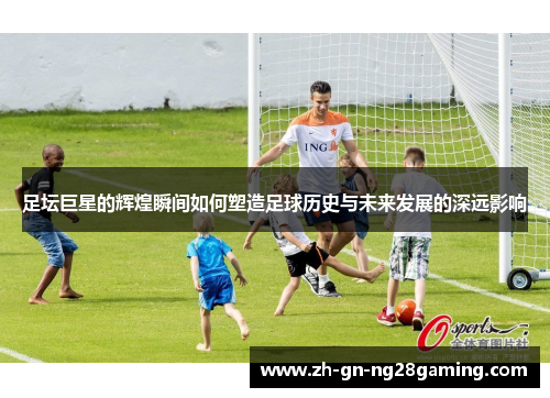 足坛巨星的辉煌瞬间如何塑造足球历史与未来发展的深远影响