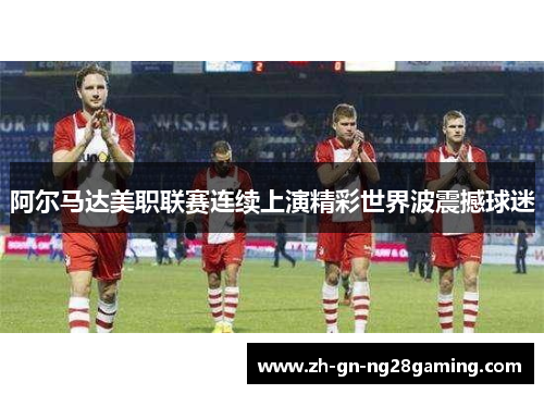阿尔马达美职联赛连续上演精彩世界波震撼球迷 阿尔马达美职联赛连续上演精彩世界波震撼球迷
