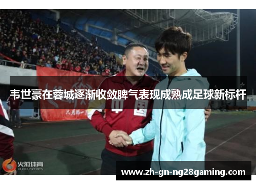 韦世豪在蓉城逐渐收敛脾气表现成熟成足球新标杆 韦世豪在蓉城逐渐收敛脾气表现成熟成足球新标杆