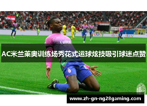 AC米兰莱奥训练场秀花式运球炫技吸引球迷点赞
