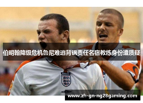 伯明翰降级危机鲁尼难逃背锅责任名宿教练身份遭质疑 伯明翰降级危机鲁尼难逃背锅责任名宿教练身份遭质疑