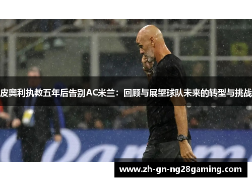 皮奥利执教五年后告别AC米兰:回顾与展望球队未来的转型与挑战 皮奥利执教五年后告别AC米兰:回顾与展望球队未来的转型与挑战