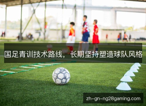 国足青训技术路线，长期坚持塑造球队风格