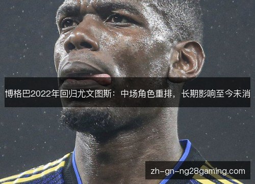 博格巴2022年回归尤文图斯:中场角色重排,长期影响至今未消 博格巴2022年回归尤文图斯:中场角色重排,长期影响至今未消